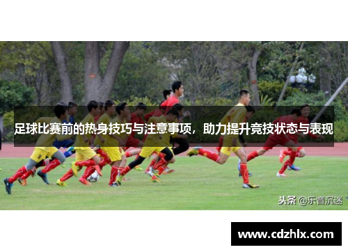 足球比赛前的热身技巧与注意事项，助力提升竞技状态与表现