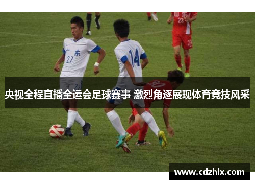 央视全程直播全运会足球赛事 激烈角逐展现体育竞技风采