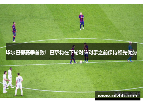 毕尔巴鄂赛季首败！巴萨将在下轮对阵对手之前保持领先优势