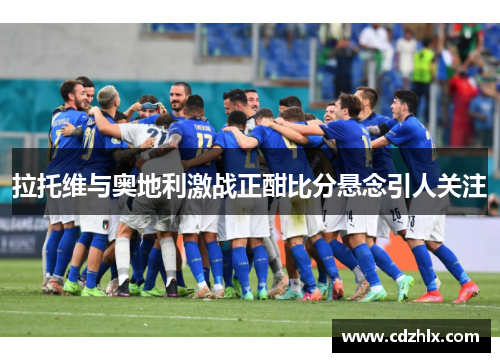 拉托维与奥地利激战正酣比分悬念引人关注