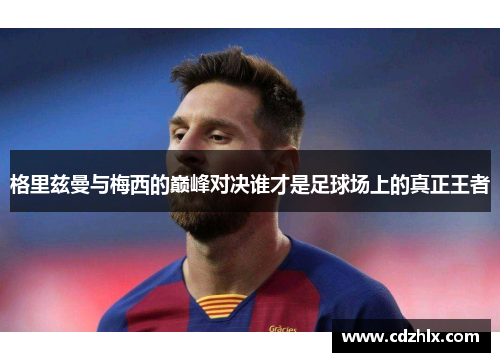 格里兹曼与梅西的巅峰对决谁才是足球场上的真正王者