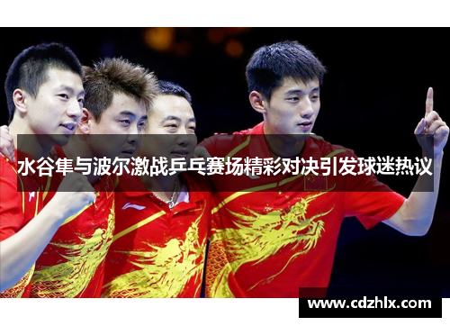 水谷隼与波尔激战乒乓赛场精彩对决引发球迷热议