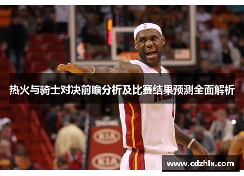 热火与骑士对决前瞻分析及比赛结果预测全面解析