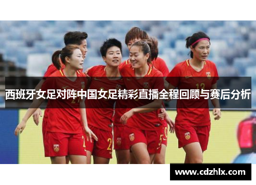 西班牙女足对阵中国女足精彩直播全程回顾与赛后分析