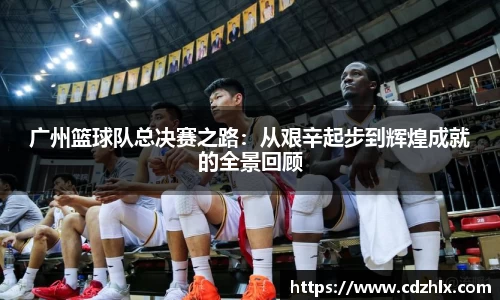 广州篮球队总决赛之路：从艰辛起步到辉煌成就的全景回顾