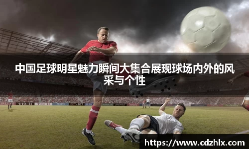 中国足球明星魅力瞬间大集合展现球场内外的风采与个性