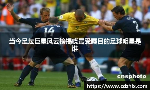 当今足坛巨星风云榜揭晓最受瞩目的足球明星是谁
